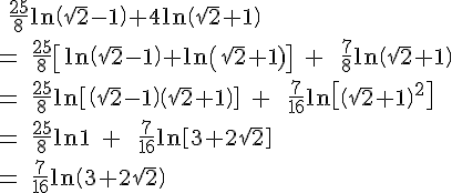 4$\quad\frac{25}8\ln\(\sqrt 2 - 1\)+4\ln\(\sqrt 2 + 1\) \\ = \quad\frac{25}8\[\ln\(\sqrt 2 - 1\) + \ln\(\sqrt 2 + 1\) \] \;+\; \quad\frac{7}8\ln\(\sqrt 2 + 1\) \\ = \quad\frac{25}8\ln\[\(\sqrt 2 - 1\) \(\sqrt 2 + 1\) \] \;+\; \quad\frac 7{16}\ln\[\(\sqrt 2 + 1\)^2\] \\ = \quad\frac{25}8\ln 1 \;+\; \quad\frac 7{16}\ln\[3 + 2 \sqrt 2 \]\\ = \quad \frac 7{16}\ln\(3 + 2 \sqrt 2 \) 